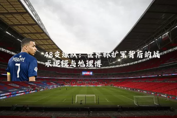 48支球队:世界杯扩军背后的战术逻辑与地理博弈